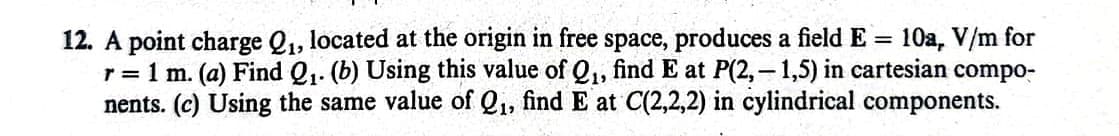 12. A point charge Q₁, located at the origin in free space, produces a field E = 10a, V/m for
r = 1 m. (a) Find Q₁. (b) Using this value of Q₁, find E at P(2,-1,5) in cartesian compo-
nents. (c) Using the same value of Q₁, find E at C(2,2,2) in cylindrical components.