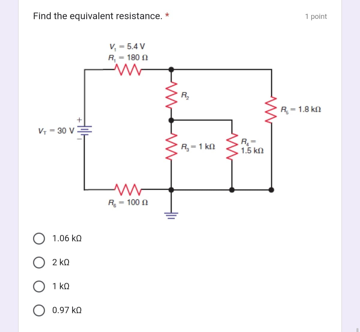 Find the equivalent resistance. *
VT = 30 V
1.06 ΚΩ
2 ΚΩ
HIG
1 ΚΩ
0.97 ΚΩ
V, = 5.4 V
R, = 180 Ω
W
M
R = 100 Ω
R₂
ΒΙΚΟ
Rg = 1 ΚΩ
R =
1.5 ΚΩ
1 point
R = 1.8 kΩ