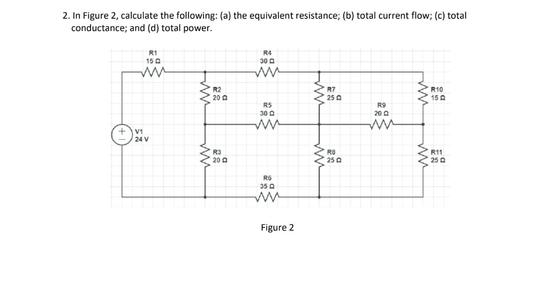 2. In Figure 2, calculate the following: (a) the equivalent resistance; (b) total current flow; (c) total
conductance; and (d) total power.
+
R1
15 Q
ww
V1
24 V
R2
2022
R3
20 Q
R4
3022
ww
R5
30 Q
R6
35
ww
Figure 2
www
ww
R7
25 2
R8
250
R9
20 22
ww
ww
ww
R10
15 Q
R11
25 Q