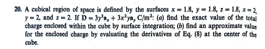 20. A cubical region of space is defined by the surfaces x = 1.8, y = 1.8, z = 1.8; x = 2,
y = 2, and z = 2. If D = 3y²a, + 3x2ya, C/m²: (a) find the exact value of the total
charge enclosed within the cube by surface integration; (b) find an approximate value
for the enclosed charge by evaluating the derivatives of Eq. (8) at the center of the
cube.