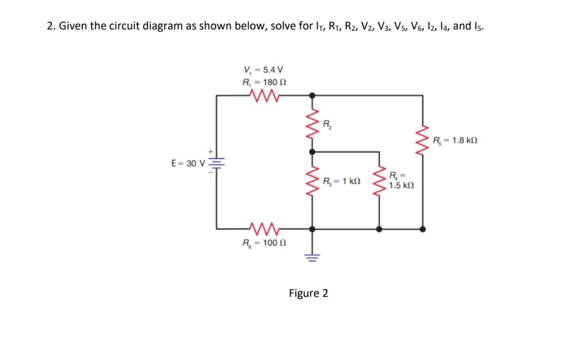 2. Given the circuit diagram as shown below, solve for IT, R₁, R₂, V2, V3, V5, V6, 12, 14, and 15.
E = 30 V
V₁ = 5.4 V
R, = 180 Ω
ww
R = 100 Ω
R₂
R, = 1 ΚΩ
Figure 2
R₁ =
1.5 ΚΩ
R = 1.8 ΚΩ