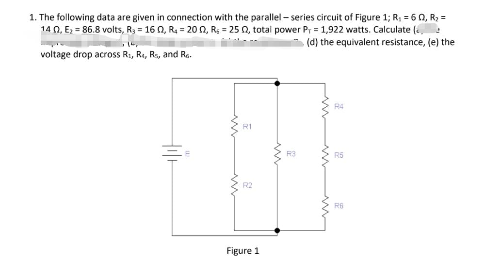 1. The following data are given in connection with the parallel - series circuit of Figure 1; R₁ = 60, R₂ =
14 02, E₂ = 86.8 volts, R3 = 16
2
02, R4 = 20 02, R6 = 25 02, total power P₁ = 1,922 watts. Calculate (
(d) the equivalent resistance, (e) the
6.8 volts, R3 = 16 12,
voltage drop across R₁, R4, R5, and R6.
R1
R2
Figure 1
R3
R4
R5
R6