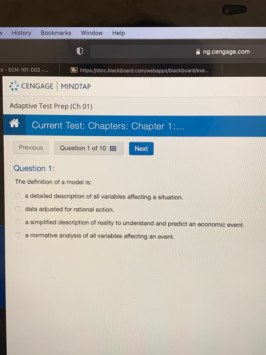 History
Bookmarks
Window
Help
A ng.cengage.com
es - ECN-101-D02 -...
Bb https://stcc.blackboard.com/webapps/blackboard/exe...
CENGAGE MINDTAP
Adaptive Test Prep (Ch 01)
Current Test: Chapters: Chapter 1:...
Previous
Question 1 of 10
Next
Question 1:
The definition of a model is:
a detailed description of all variables affecting a situation.
data adjusted for rational action.
a simplified description of reality to understand and predict an economic event.
a normative analysis of all variables affecting an event.
