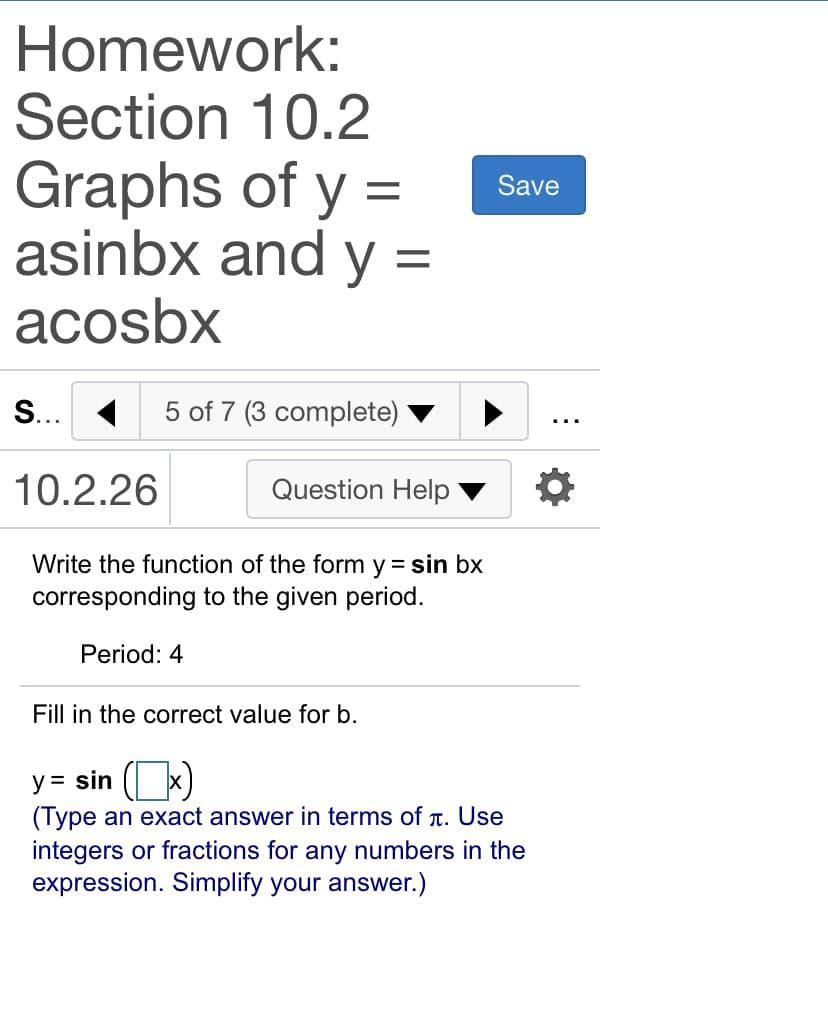 Homework:
Section 10.2
Graphs of y =
asinbx and y =
acosbx
Save
S... 1
5 of 7 (3 complete)
...
10.2.26
Question Help
Write the function of the form y = sin bx
corresponding to the given period.
Period: 4
Fill in the correct value for b.
y = sin
(Type an exact answer in terms of t. Use
integers or fractions for any numbers in the
expression. Simplify your answer.)
