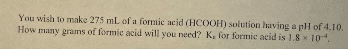 You wish to make 275 mL of a formic acid (HCOOH) solution having a pH of 4.10.
How many grams of formic acid will you need? Ka for formic acid is 1.8 × 10-4.