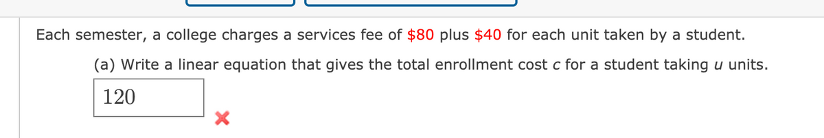 Each semester, a college charges a services fee of $80 plus $40 for each unit taken by a student.
(a) Write a linear equation that gives the total enrollment cost c for a student taking u units.
120
