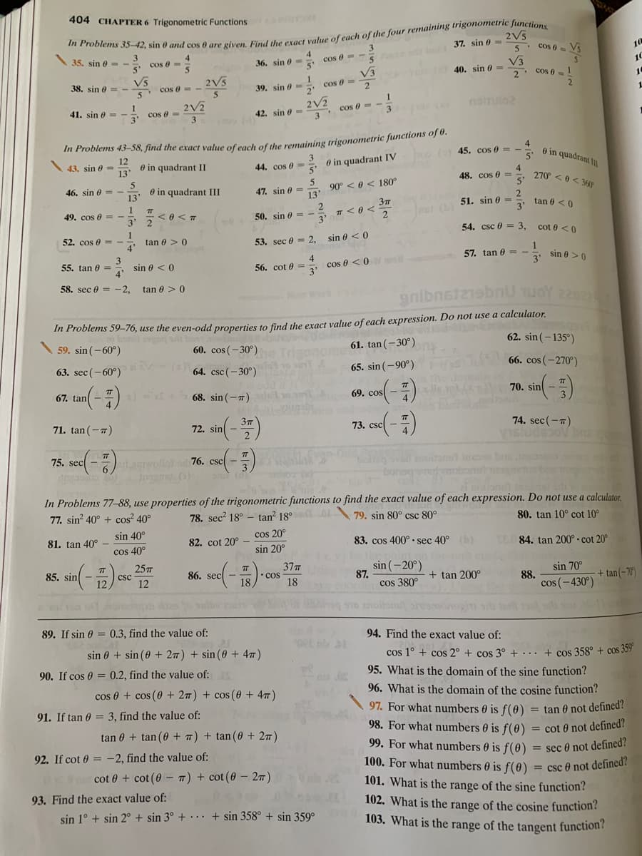 404 CHAPTER 6 Trigonometric Functions
2V5
5 d b 37. sin 0 =
V3
40. sin 0 =
35. sin 0 =
cos 0 = Vs
10
cos 0=
36. sin 0 =
cos 8=-
10
V3
V5
5. Cos 6 =-
2. Cos 0 = 1
2
2V5
cos e =
2
10
38. sin 0
39. sin e
2'
5
1.
2V2
cos 0 =
3
2V2
3. cos 6= -
3
noino2
41. sin 0=
42. sin 0=
In Problems 43–58, find the exact value of cach of the remaining trigonometric funciions o 0.
o 45. cos e =
0 in quadrant II
12
43. sin e =
O in quadrant II
O in quadrant IV
44. cos 0 =
270 < 0 < 36F
5'
5
48. cos 0 =
90° < 0 < 180°
13'
46. sin e = -
O in quadrant III
13"
47. sin 0 =
Imer () 51. sin o=
3'
2
tan 0 <0
1
49. cos e =
< 0 < T
3' 2
2
T < 0 <
50. sin e = -
2
3'
1
54. csc e = 3, cot 0 < 0
52. cos e = -
tan 0 > 0
4"
53. sec 0 = 2,
sin 0 < 0
3
sin 0 < 0
4
57. tan 0 =
3'
sin 0 >0
55. tan 0 =
56. cot 0 =
cos e < 0
woll
58. sec 0 = -2,
tan 0 > 0
gnibneizbU uoY 2292
In Problems 59–76, use the even-odd properties to find the exact value of each expression. Do not use a calculator.
62. sin (-135°)
59. sin (-60°)
60. cos (- 30°)
Trigonom
61. tan (-30°)
63. sec (-60°)
64. csc (- 30°)
65. sin (-90°) H
66. cos (-270°)
67. tan
68. sin (-7)
69. cos
70. sin
71. tan (-7)
72. sin
73. csc
74. sec(-T)
75. sec
76. csc
noirandt ineose bs oo
In Problems 77–88, use properties of the trigonometric functions to find the exact value of each expression. Do not use a calculator.
78. sec? 18° - tan? 18° L 79. sin 80° csc 80°
77. sin? 40° + cos 40°
80. tan 10° cot 10°
sin 40°
cos 20°
81. tan 40° –
82. cot 20°
83. cos 400° • sec 40°()
84. tan 200° · cot 20°
cos 40°
sin 20°
het
sin (-20°)
87.
cos 380°
85. sin
25m
37
sin 70°
86. sec
csc
12
•cos
18
+ tan 200°
88.
cos (-430°)
+ tan(-70)
89. If sin 0 = 0.3, find the value of:
94. Find the exact value of:
OVE n
sin 0 + sin (0 + 27) + sin (0 + 47)
cos 1° + cos 2° + cos 3° +... + cos 358° + cos 359
90. If cos 0 = 0.2, find the value of:
95. What is the domain of the sine function?
cos 0 + cos (0 + 27) + cos (0 + 47)
96. What is the domain of the cosine function?
97. For what numbers 0 is f(e) = tan 0 not defined?
98. For what numbers 0 is f(0) = cot 0 not defined?
99. For what numbers 0 is f(0)
91. If tan 0 = 3, find the value of:
tan 0 + tan (0 + T) + tan(0 + 27)
92. If cot 0 = -2, find the value of:
= sec 0 not defined?
100. For what numbers 0 is f(0) = csc 0 not defined?
101. What is the range of the sine function?
cot 0 + cot (0 – T) + cot (0 - 27)
93. Find the exact value of:
102. What is the range of the cosine function?
sin 1° + sin 2° + sin 3° + · · .
+ sin 358° + sin 359°
103. What is the range of the tangent function?
