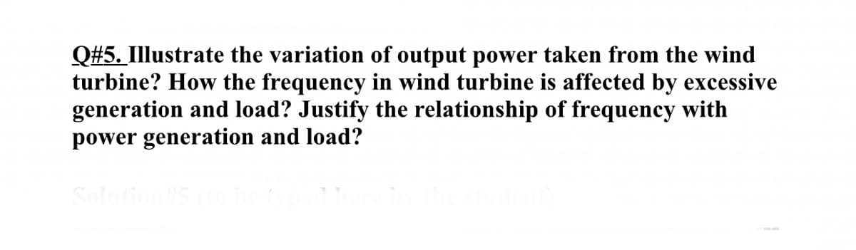 Q#5. Illustrate the variation of output power taken from the wind
turbine? How the frequency in wind turbine is affected by excessive
generation and load? Justify the relationship of frequency with
power generation and load?

