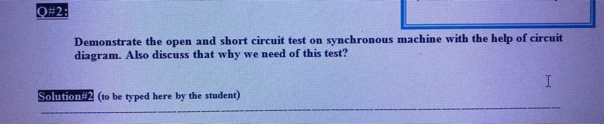 Q#2:
Demonstrate the open and short circuit test on synchronous machine with the help of circuit
diagram. Also discuss that why we need of this test?
Solution#2 (to be typed here by the student)
