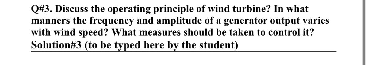Q#3. Discuss the operating principle of wind turbine? In what
manners the frequency and amplitude of a generator output varies
with wind speed? What measures should be taken to control it?
Solution#3 (to be typed here by the student)
