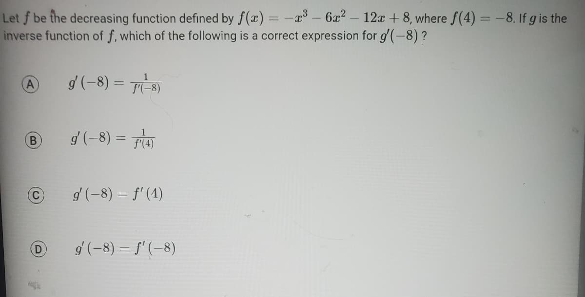 Let f be the decreasing function defined by f(x) = -x³ - 6x² — 12x + 8, where ƒ(4) = −8. If g is the
inverse function of f, which of the following is a correct expression for g'(-8) ?
A
B
A
D
1
g' (-8) = f(-8)
g' (-8) = (4)
g' (-8) = f'(4)
g' (−8) = f' (-8)