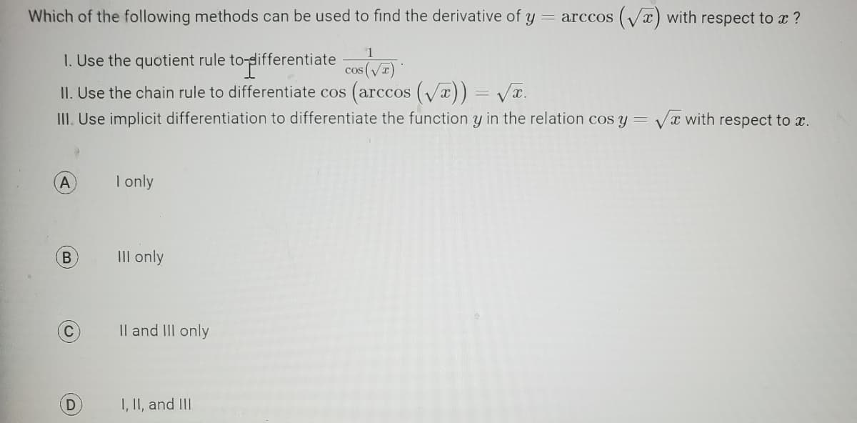 Which of the following methods can be used to find the derivative of y = arccos (√) with respect to x ?
1. Use the quotient rule to differentiate cos (√)
II. Use the chain rule to differentiate cos (arccos (√x)) = √x.
X.
III. Use implicit differentiation to differentiate the function y in the relation cos y = √x with respect to x.
A
B
C
(D)
I only
III only
II and III only
I, II, and III