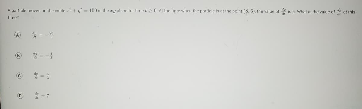 A particle moves on the circle x² + y² = 100 in the xy-plane for time t2 0. At the time when the particle is at the point (8, 6), the value of
dt
time?
(A)
B
D
23
dy
dt
7
is 5. What is the value of at this
dt