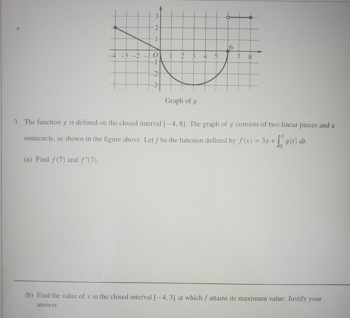 3-
2-
1
-4 -3 -2 -10
-1-
-2-
answer.
1
2 3 4 5
Graph of g
6
7
8
3. The function g is defined on the closed interval [-4, 8]. The graph of g consists of two linear pieces and a
semicircle, as shown in the figure above. Let f be the function defined by f(x) = 3x + g(t) dt.
(a) Find f(7) and f'(7).
(b) Find the value of x in the closed interval [-4, 3] at which f attains its maximum value. Justify your