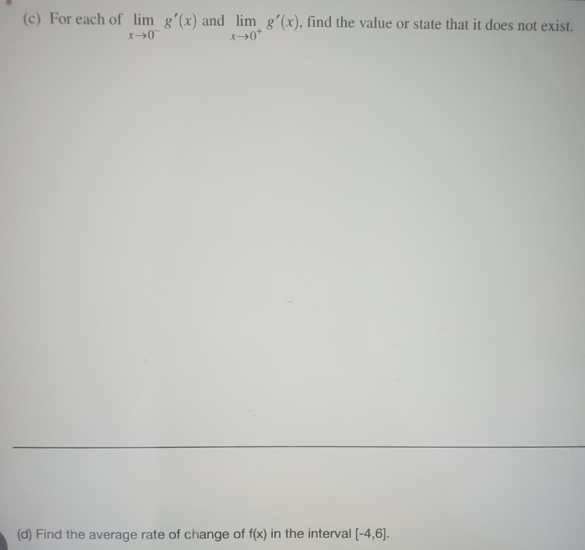 (c) For each of lim g'(x) and lim_ g'(x), find the value or state that it does not exist.
x->0
x →0*
(d) Find the average rate of change of f(x) in the interval [-4,6].