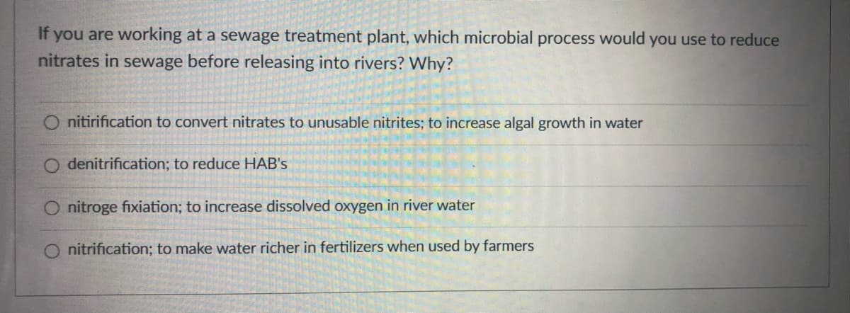 If you are working at a sewage treatment plant, which microbial process would you use to reduce
nitrates in sewage before releasing into rivers? Why?
O nitirification to convert nitrates to unusable nitrites; to increase algal growth in water
O denitrification; to reduce HAB's
O nitroge fixiation; to increase dissolved oxygen in river water
nitrification; to make water richer in fertilizers when used by farmers

