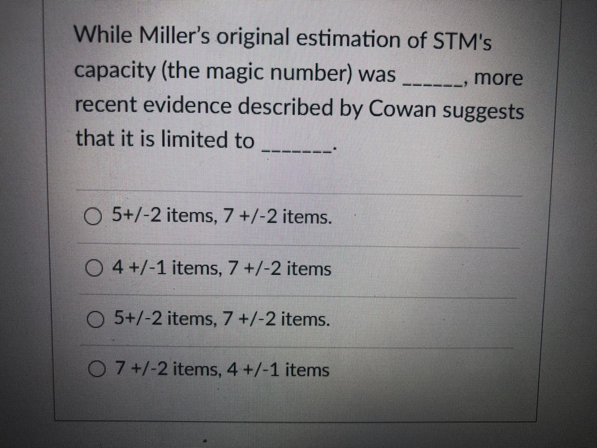 While Miller's original estimation of STM's
capacity (the magic number) was
recent evidence described by Cowan suggests
Πore
that it is limited to
O 5+/-2 items, 7 +/-2 items.
O 4 +/-1 items, 7 +/-2 items
O 5+/-2 items, 7 +/-2 items.
O 7+/-2 items, 4 +/-1 items
