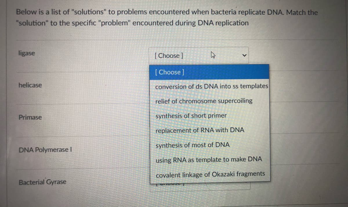 Below is a list of "solutions" to problems encountered when bacteria replicate DNA. Match the
"solution" to the specific "problem" encountered during DNA replication
ligase
Choose]
[Choose ]
helicase
conversion of ds DNA into ss templates
relief of chromosome supercoiling
Primase
synthesis of short primer
replacement of RNA with DNA
synthesis of most of DNA
DNA Polymerase I
using RNA as template to make DNA
covalent linkage of Okazaki fragments
Bacterial Gyrase
