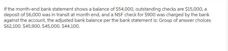 If the month-end bank statement shows a balance of $54,000, outstanding checks are $15,000, a
deposit of $6,000 was in transit at month end, and a NSF check for $900 was charged by the bank
against the account, the adjusted bank balance per the bank statement is: Group of answer choices
$62,100. $45,900. $45,000. $44,100.
