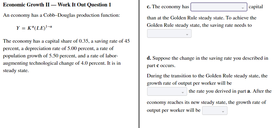 Economic Growth II- Work It Out Question 1
An economy has a Cobb-Douglas production function:
Y = K (LE)¹-
The economy has a capital share of 0.35, a saving rate of 45
percent, a depreciation rate of 5.00 percent, a rate of
population growth of 5.50 percent, and a rate of labor-
augmenting technological change of 4.0 percent. It is in
steady state.
c. The economy has
capital
than at the Golden Rule steady state. To achieve the
Golden Rule steady state, the saving rate needs to
d. Suppose the change in the saving rate you described in
part c occurs.
During the transition to the Golden Rule steady state, the
growth rate of output per worker will be
the rate you derived in part a. After the
economy reaches its new steady state, the growth rate of
output per worker will be