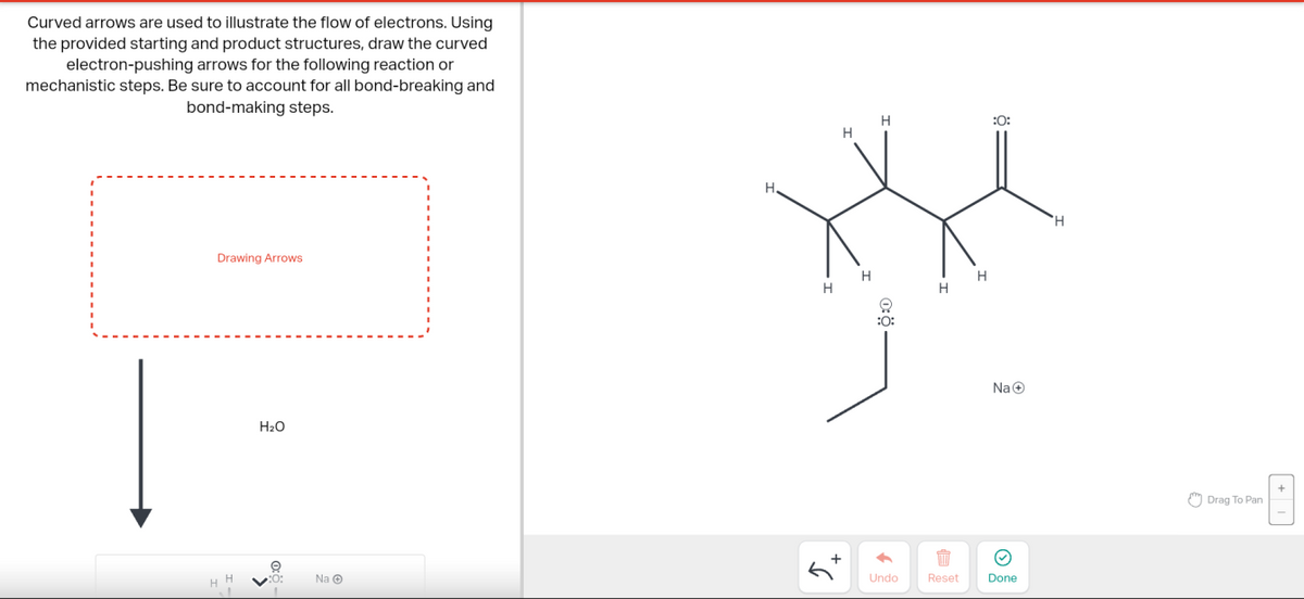 Curved arrows are used to illustrate the flow of electrons. Using
the provided starting and product structures, draw the curved
electron-pushing arrows for the following reaction or
mechanistic steps. Be sure to account for all bond-breaking and
bond-making steps.
Drawing Arrows
H
H₂O
e
:0:
Na Ⓒ
H
H
H.
*
H
H
H
H
:0:
+
←
Undo
:0:
1
Reset
Na
Done
Drag To Pan