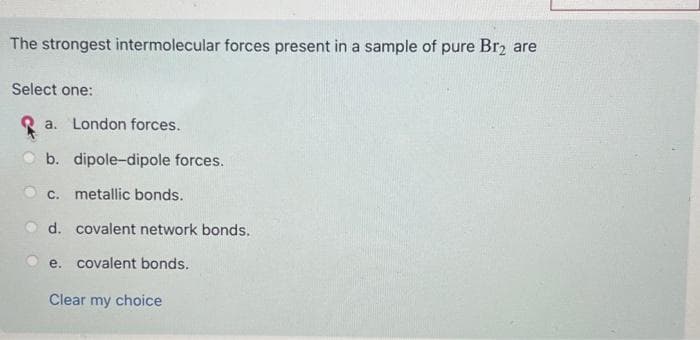 The strongest intermolecular forces present in a sample of pure Br₂ are
Select one:
a. London forces.
b. dipole-dipole forces.
c. metallic bonds.
d. covalent network bonds.
e. covalent bonds.
Clear my choice