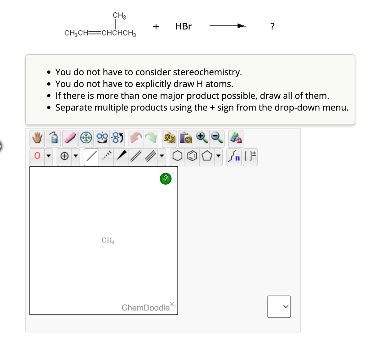 CH₂CH=CHCHCH3
CH3
+
VIL
• You do not have to consider stereochemistry.
• You do not have to explicitly draw H atoms.
• If there is more than one major product possible, draw all of them.
Separate multiple products using the + sign from the drop-down menu.
CH4
> /
?
HBr
ChemDoodle
?
Sn [F