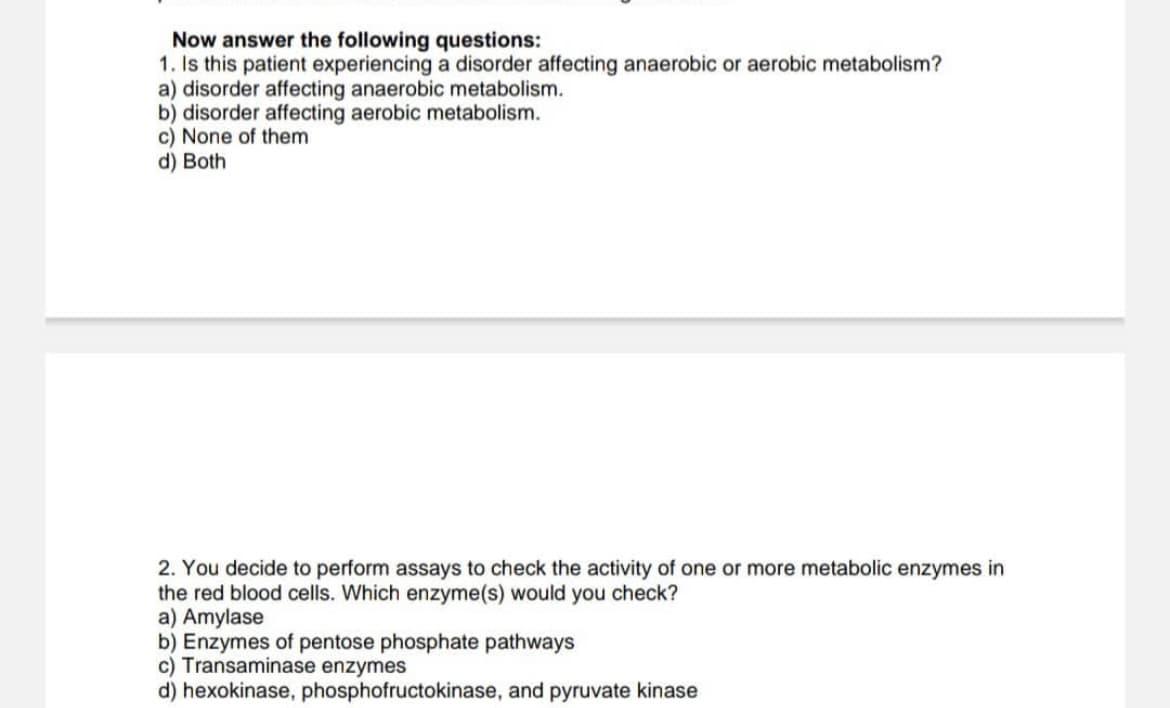 Now answer the following questions:
1. Is this patient experiencing a disorder affecting anaerobic or aerobic metabolism?
a) disorder affecting anaerobic metabolism.
b) disorder affecting aerobic metabolism.
c) None of them
d) Both
2. You decide to perform assays to check the activity of one or more metabolic enzymes in
the red blood cells. Which enzyme(s) would you check?
a) Amylase
b) Enzymes of pentose phosphate pathways
c) Transaminase enzymes
d) hexokinase, phosphofructokinase, and pyruvate kinase