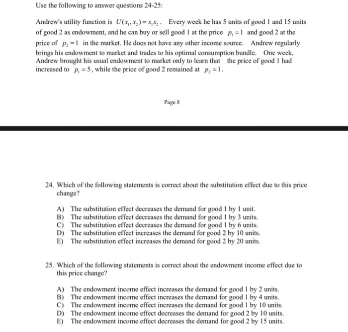 Use the following to answer questions 24-25:
Andrew's utility function is U(x₁,x₂)=x₁x₂. Every week he has 5 units of good 1 and 15 units
of good 2 as endowment, and he can buy or sell good 1 at the price p₁=1 and good 2 at the
price of p₁=1 in the market. He does not have any other income source. Andrew regularly
brings his endowment to market and trades to his optimal consumption bundle. One week,
Andrew brought his usual endowment to market only to learn that the price of good 1 had
increased to p₁ = 5, while the price of good 2 remained at p₂ = 1.
Page 8
24. Which of the following statements is correct about the substitution effect due to this price
change?
A) The substitution effect decreases the demand for good 1 by 1 unit.
B) The substitution effect decreases the demand for good 1 by 3 units.
C) The substitution effect decreases the demand for good 1 by 6 units.
D) The substitution effect increases the demand for good 2 by 10 units.
E) The substitution effect increases the demand for good 2 by 20 units.
25. Which of the following statements is correct about the endowment income effect due to
this price change?
A) The endowment income effect increases the demand for good 1 by 2 units.
B) The endowment income effect increases the demand for good 1 by 4 units.
C) The endowment income effect increases the demand for good 1 by 10 units.
D) The endowment income effect decreases the demand for good 2 by 10 units.
E) The endowment income effect decreases the demand for good 2 by 15 units.