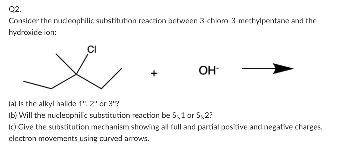 Q2.
Consider the nucleophilic substitution reaction between 3-chloro-3-methylpentane and the
hydroxide ion:
CI
x
+
OH
(a) Is the alkyl halide 1°, 2° or 3°?
(b) Will the nucleophilic substitution reaction be S₁1 or S№2?
(c) Give the substitution mechanism showing all full and partial positive and negative charges,
electron movements using curved arrows.