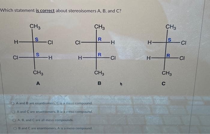 Which statement is correct about stereoisomers A, B, and C?
H-
CI
CH3
S
S
CH3
A
CI
-H
CI
H
A and B are enantiomers, C is a meso compound.
A and C are enantiomers, B is a meso compound.
A, B, and C are all meso compounds.
Band C are enantiomers, A is a meso compound.
CH3
R
R
CH3
B
-H
- CI
H-
H
CH3
S
R
CH3
C
CI
-CI