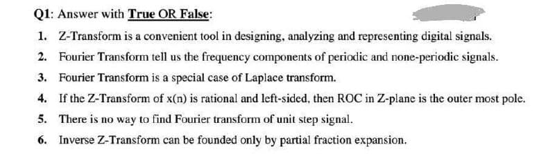 Q1: Answer with True OR False:
1. Z-Transform is a convenient tool in designing, analyzing and representing digital signals.
2. Fourier Transform tell us the frequency components of periodic and none-periodic signals.
3. Fourier Transform is a special case of Laplace transform.
4. If the Z-Transform of x(n) is rational and left-sided, then ROC in Z-plane is the outer most pole.
5. There is no way to find Fourier transform of unit step signal.
6. Inverse Z-Transform can be founded only by partial fraction expansion.