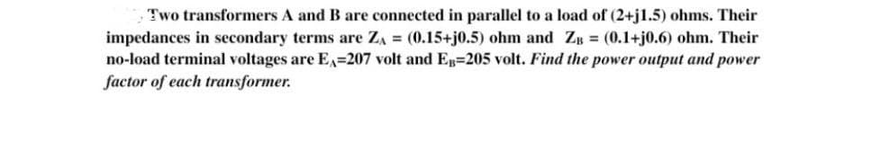 Two transformers A and B are connected in parallel to a load of (2+j1.5) ohms. Their
impedances in secondary terms are ZA= (0.15+j0.5) ohm and ZB = (0.1+j0.6) ohm. Their
no-load terminal voltages are Ex=207 volt and EB-205 volt. Find the power output and power
factor of each transformer.