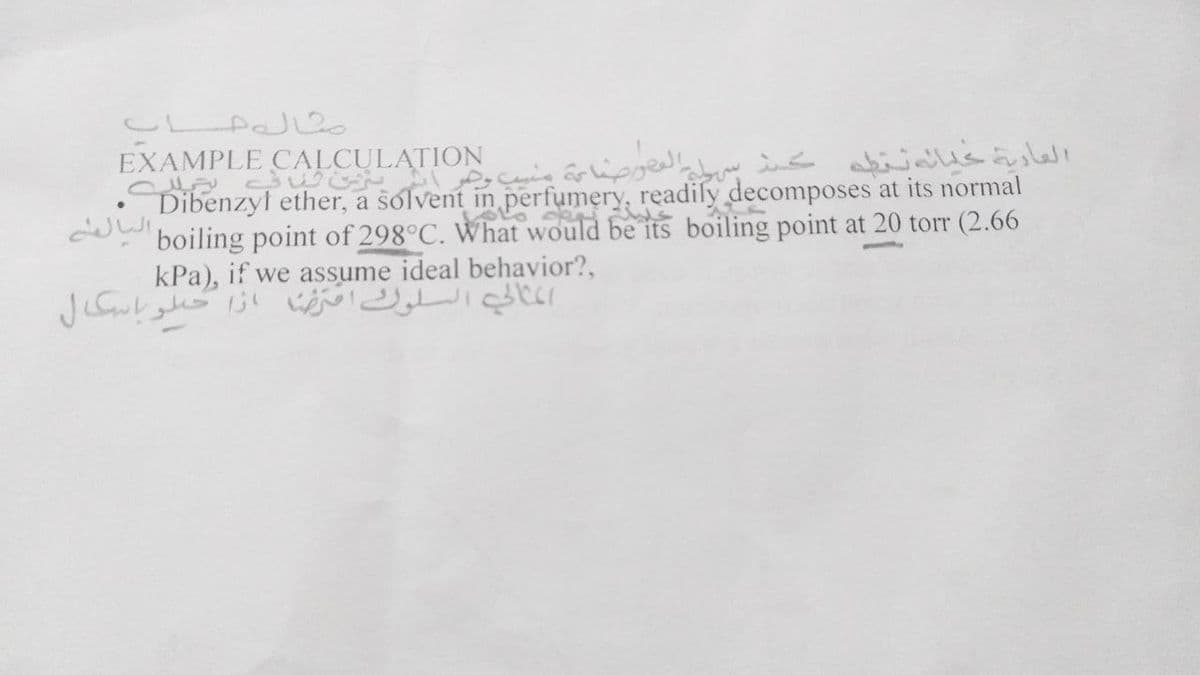 C PaJ2
EXAMPLE
CULATION
Dibenzyl ether, a solvent in perfumery, readily decomposes at its normal
boiling point of 298°C. What would be its boiling point at 20 torr (2.66
kPa), if we assume ideal behavior?,
r£الي السلوت تا ازا حلوباسكال

