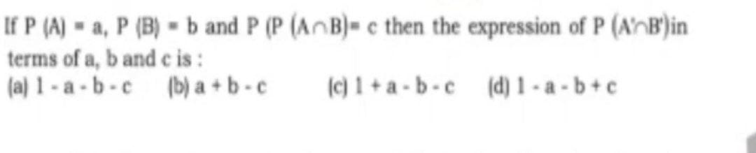 If P (A) a, P (B) b and P (P (AB)- c then the expression of P (A'B')in
terms of a, b and c is:
(a) 1-a-b-c
(b) a+b-c
(c) 1+a-b-c (d) 1-a-b+c)