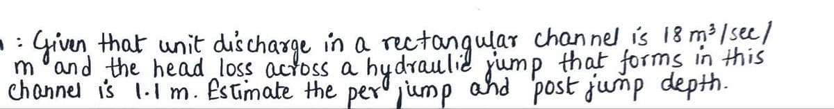 1:
• Given that unit discharge in a rectangular channel is 18 m³/sec/
m and the head loss across a hydraulic jump that forms in this
channel is 1.1 m. Estimate the per jump and post jump depth.