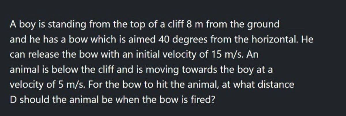 A boy is standing from the top of a cliff 8 m from the ground
and he has a bow which is aimed 40 degrees from the horizontal. He
can release the bow with an initial velocity of 15 m/s. An
animal is below the cliff and is moving towards the boy at a
velocity of 5 m/s. For the bow to hit the animal, at what distance
D should the animal be when the bow is fired?