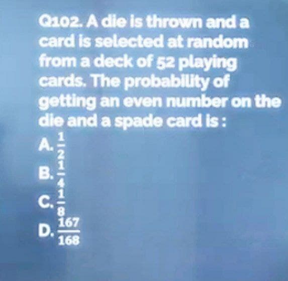 Q102. A die is thrown and a
card is selected at random
from a deck of 52 playing
cards. The probability of
getting an even number on the
die and a spade card is:
A.
ABCD
C.
D.
121410
8
167
168