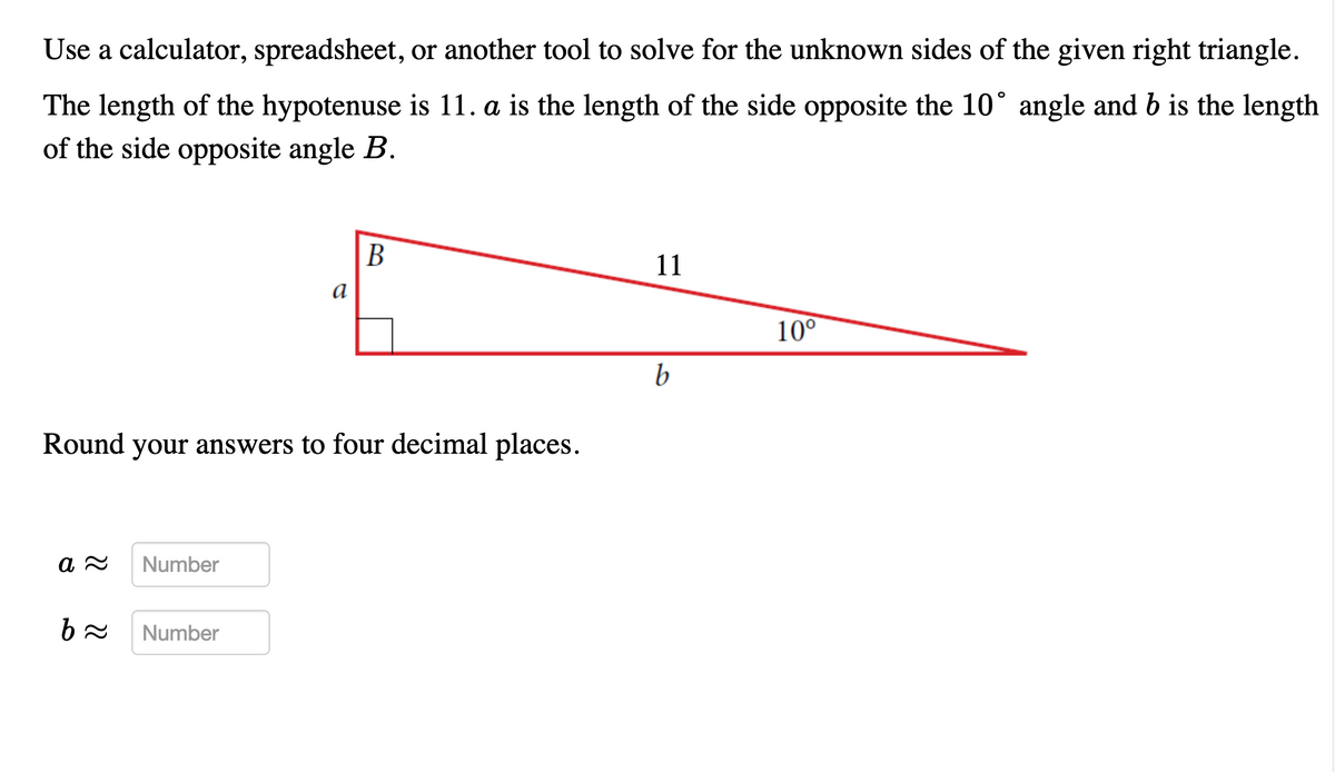 Use a calculator, spreadsheet, or another tool to solve for the unknown sides of the given right triangle.
The length of the hypotenuse is 11. a is the length of the side opposite the 10° angle and b is the length
of the side opposite angle B.
В
11
а
10°
b
Round your answers to four decimal places.
Number
Number
