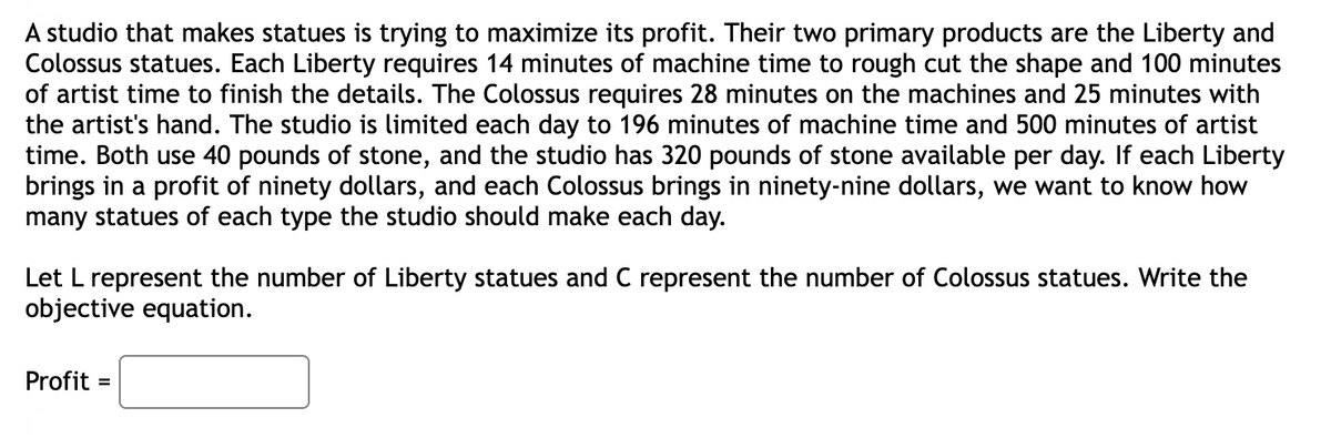 A studio that makes statues is trying to maximize its profit. Their two primary products are the Liberty and
Colossus statues. Each Liberty requires 14 minutes of machine time to rough cut the shape and 100 minutes
of artist time to finish the details. The Colossus requires 28 minutes on the machines and 25 minutes with
the artist's hand. The studio is limited each day to 196 minutes of machine time and 500 minutes of artist
time. Both use 40 pounds of stone, and the studio has 320 pounds of stone available per day. If each Liberty
brings in a profit of ninety dollars, and each Colossus brings in ninety-nine dollars, we want to know how
many statues of each type the studio should make each day.
Let L represent the number of Liberty statues and C represent the number of Colossus statues. Write the
objective equation.
Profit
