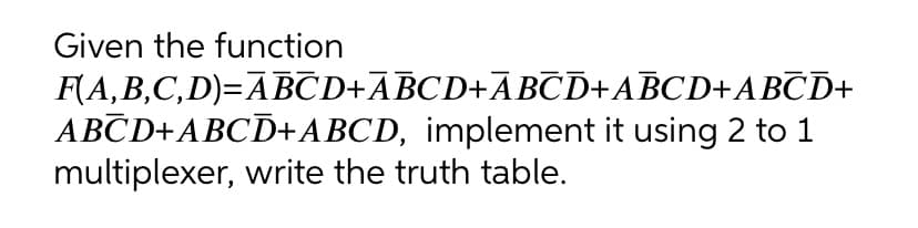 Given the function
F(A,B,C,D)=ABCD+ABCD+ABCD+ABCD+ABŪD+
ABCD+ABCD+ABCD, implement it using 2 to 1
multiplexer, write the truth table.
