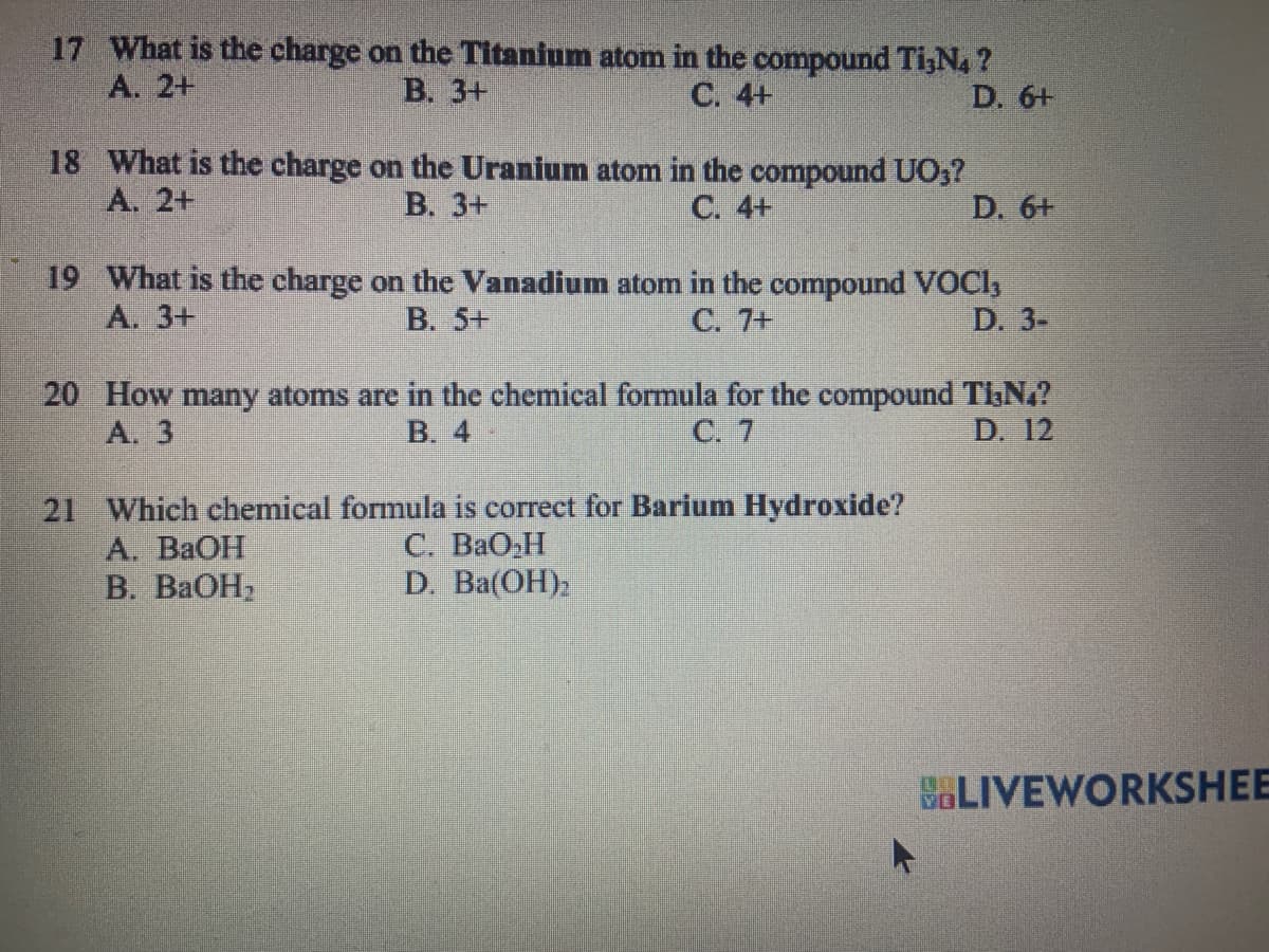 17 What is the charge on the Titanium atom in the compound Ti,N4 ?
A. 2+
B. 3+
C. 4+
D. 6+
18 What is the charge on the Uranium atom in the compound UO3?
A. 2+
B. 3+
C. 4+
D. 6+
19 What is the charge on the Vanadium atom in the compound VOCI,
A. 3+
B. 5+
C. 7+
D. 3-
20 How many atoms are in the chemical formula for the compound Ti,N₂?
A. 3
B. 4
C. 7
D. 12
21 Which chemical formula is correct for Barium Hydroxide?
C. BaOH
D. Ba(OH)2
A. BaOH
B. BaOH.
BLIVEWORKSHEE