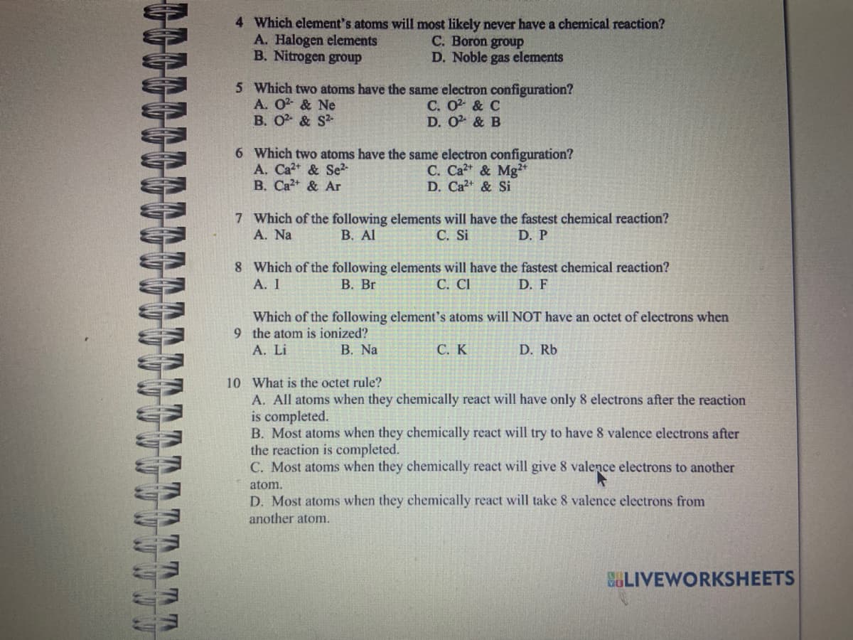 Al
W
W
WEW
THE TR
Th Th
TT
4 Which element's atoms will most likely never have a chemical reaction?
A. Halogen elements
C. Boron group
B. Nitrogen group
D. Noble gas elements
5 Which two atoms have the same electron configuration?
A. O2 & Ne
B. 0²- & S²-
C. 0² & C
D. 0² & B
6 Which two atoms have the same electron configuration?
A. Ca²+ & Se²-
C. Ca²+ & Mg²+
D. Ca²+ & Si
B. Ca²+ & Ar
7 Which of the following elements will have the fastest chemical reaction?
A. Na
B. Al
C. Si
D. P
8 Which of the following elements will have the fastest chemical reaction?
A. I
B. Br
C. CI
D. F
Which of the following element's atoms will NOT have an octet of electrons when
9 the atom is ionized?
A. Li
B. Na
C. K
D. Rb
10 What is the octet rule?
A. All atoms when they chemically react will have only 8 electrons after the reaction
is completed.
B. Most atoms when they chemically react will try to have 8 valence electrons after
the reaction is completed.
C. Most atoms when they chemically react will give 8 valence electrons to another
atom.
D. Most atoms when they chemically react will take 8 valence electrons from
another atom.
BLIVEWORKSHEETS