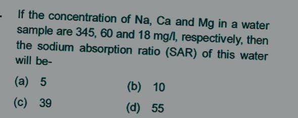 If the concentration of Na, Ca and Mg in a water
sample are 345, 60 and 18 mg/l, respectively, then
the sodium absorption ratio (SAR) of this water
will be-
(a) 5
(b) 10
(c) 39
(d) 55
