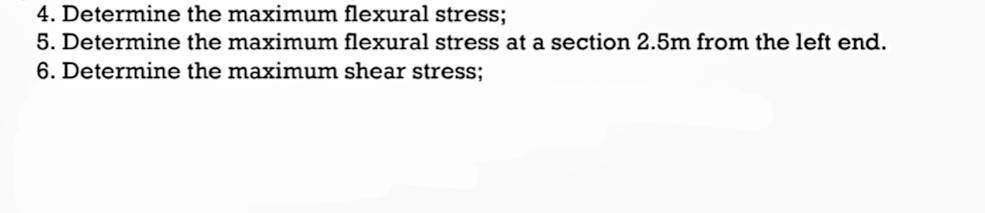 4. Determine the maximum flexural stress;
5. Determine the maximum flexural stress at a section 2.5m from the left end.
6. Determine the maximum shear stress;