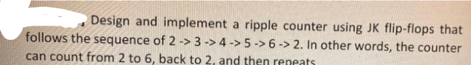 Design and implement a ripple counter using JK flip-flops that
follows the sequence of 2 -> 3 -> 4 -> 5 ->6 -> 2. In other words, the counter
can count from 2 to 6, back to 2, and then reneats
