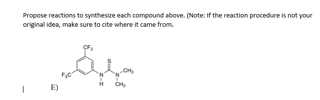 Propose reactions to synthesize each compound above. (Note: If the reaction procedure is not your
original idea, make sure to cite where it came from.
CF3
F3C
CH3
N
E)
CH3
