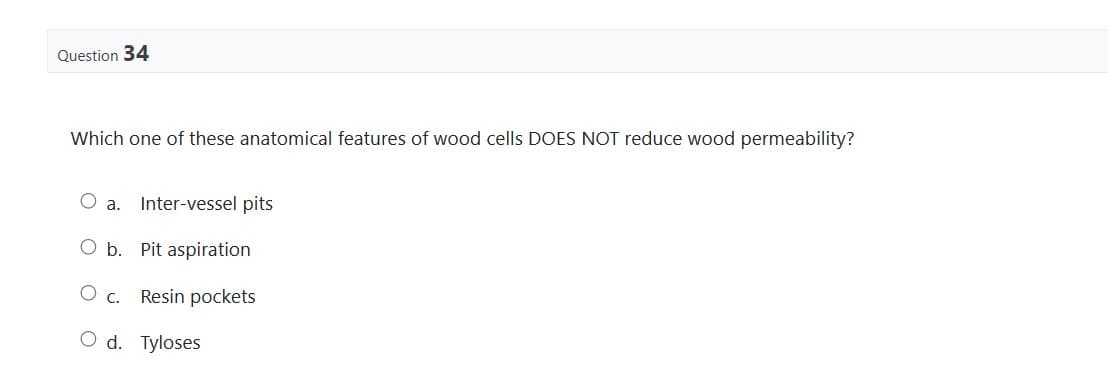 Question 34
Which one of these anatomical features of wood cells DOES NOT reduce wood permeability?
a. Inter-vessel pits
O b. Pit aspiration
C. Resin pockets
O d. Tyloses