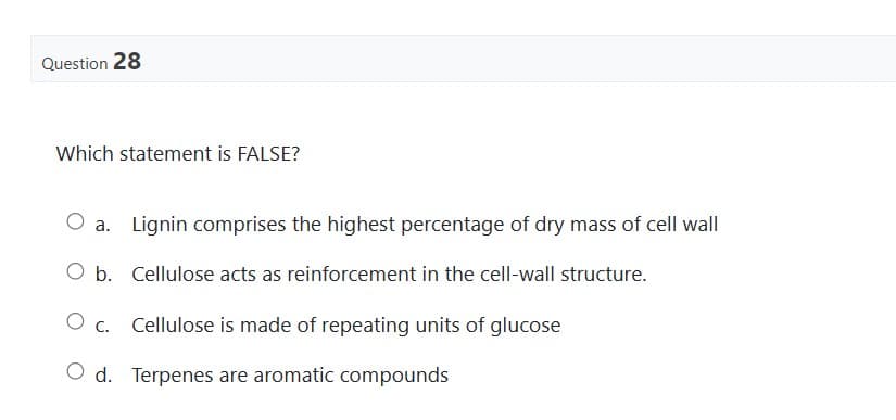 Question 28
Which statement is FALSE?
O a. Lignin comprises the highest percentage of dry mass of cell wall
O b. Cellulose acts as reinforcement in the cell-wall structure.
O c.
Cellulose is made of repeating units of glucose
O d. Terpenes are aromatic compounds