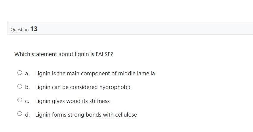 Question 13
Which statement about lignin is FALSE?
O a. Lignin is the main component of middle lamella
O b. Lignin can be considered hydrophobic
O C.
c. Lignin gives wood its stiffness
d. Lignin forms strong bonds with cellulose
